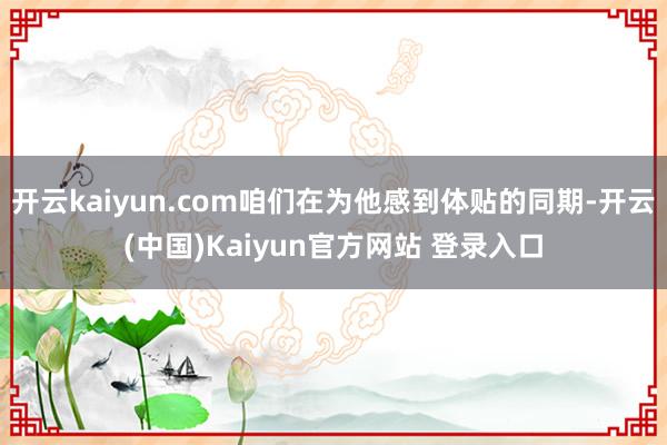 开云kaiyun.com咱们在为他感到体贴的同期-开云(中国)Kaiyun官方网站 登录入口