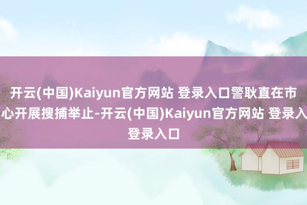 开云(中国)Kaiyun官方网站 登录入口警耿直在市中心开展搜捕举止-开云(中国)Kaiyun官方网站 登录入口