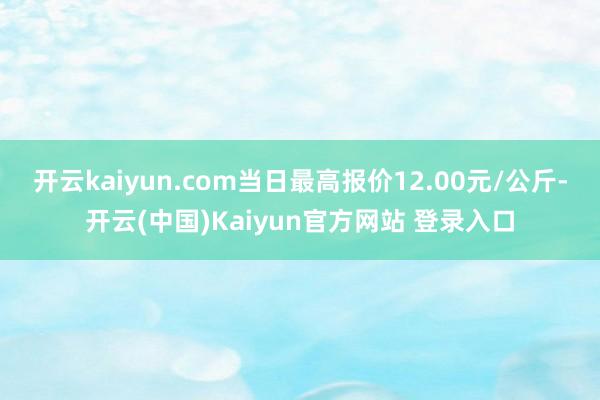开云kaiyun.com当日最高报价12.00元/公斤-开云(中国)Kaiyun官方网站 登录入口