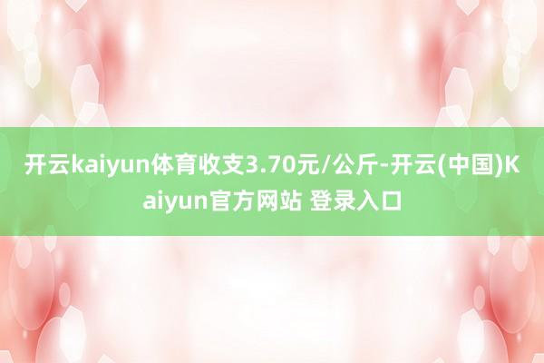 开云kaiyun体育收支3.70元/公斤-开云(中国)Kaiyun官方网站 登录入口