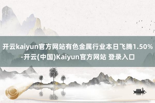 开云kaiyun官方网站有色金属行业本日飞腾1.50%-开云(中国)Kaiyun官方网站 登录入口