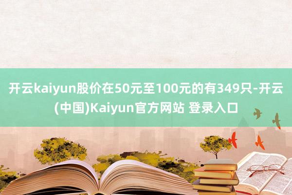 开云kaiyun股价在50元至100元的有349只-开云(中国)Kaiyun官方网站 登录入口