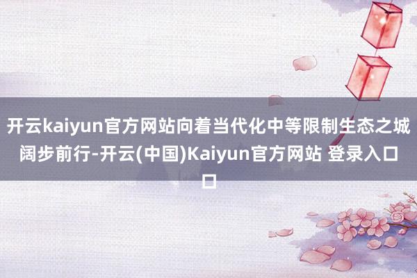开云kaiyun官方网站向着当代化中等限制生态之城阔步前行-开云(中国)Kaiyun官方网站 登录入口