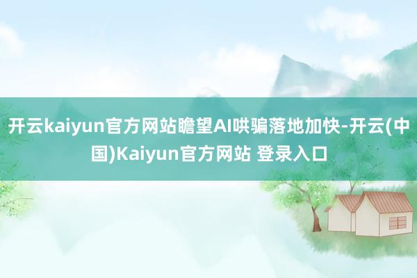 开云kaiyun官方网站瞻望AI哄骗落地加快-开云(中国)Kaiyun官方网站 登录入口