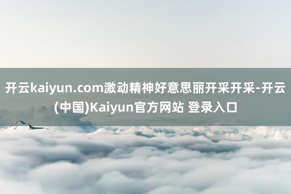 开云kaiyun.com激动精神好意思丽开采开采-开云(中国)Kaiyun官方网站 登录入口