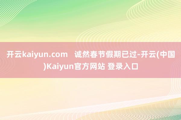 开云kaiyun.com   诚然春节假期已过-开云(中国)Kaiyun官方网站 登录入口