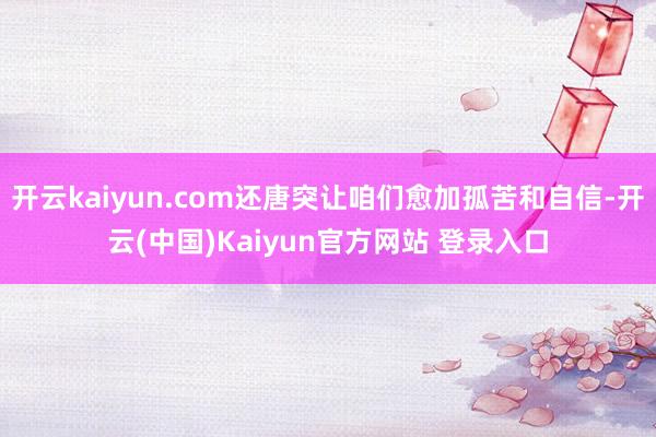 开云kaiyun.com还唐突让咱们愈加孤苦和自信-开云(中国)Kaiyun官方网站 登录入口