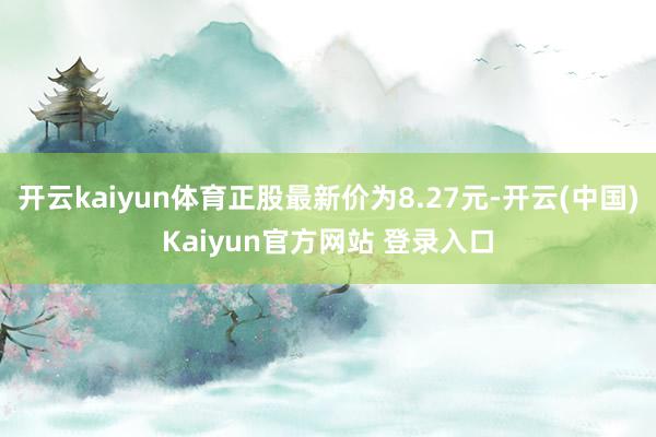 开云kaiyun体育正股最新价为8.27元-开云(中国)Kaiyun官方网站 登录入口