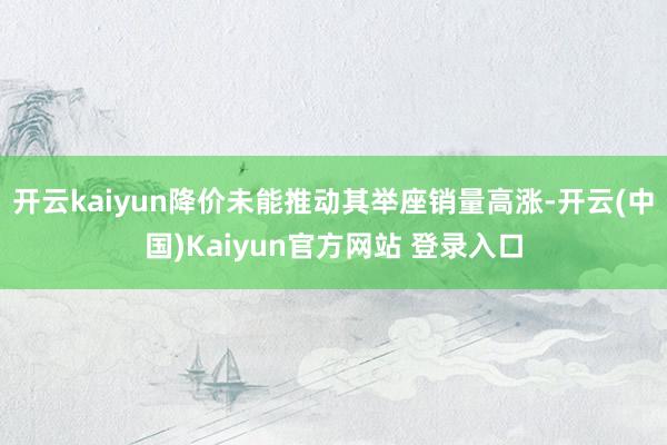 开云kaiyun降价未能推动其举座销量高涨-开云(中国)Kaiyun官方网站 登录入口