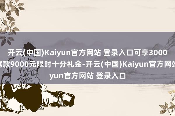 开云(中国)Kaiyun官方网站 登录入口可享3000元定金抵尾款9000元限时十分礼金-开云(中国)Kaiyun官方网站 登录入口