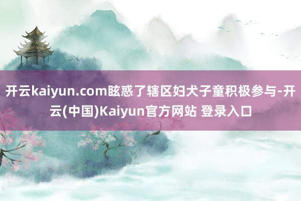 开云kaiyun.com眩惑了辖区妇犬子童积极参与-开云(中国)Kaiyun官方网站 登录入口