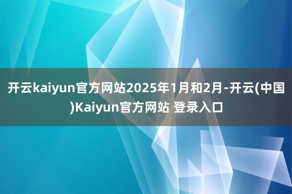 开云kaiyun官方网站2025年1月和2月-开云(中国)Kaiyun官方网站 登录入口