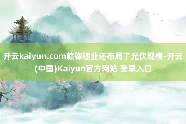 开云kaiyun.com赣锋锂业还布局了光伏规模-开云(中国)Kaiyun官方网站 登录入口