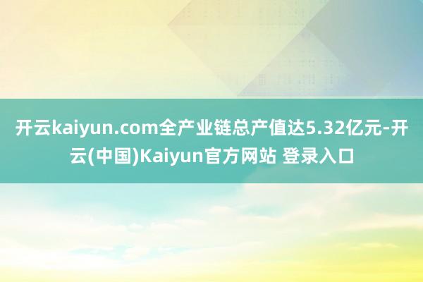 开云kaiyun.com全产业链总产值达5.32亿元-开云(中国)Kaiyun官方网站 登录入口