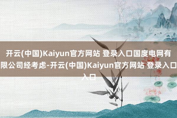 开云(中国)Kaiyun官方网站 登录入口　　国度电网有限公司　　经考虑-开云(中国)Kaiyun官方网站 登录入口