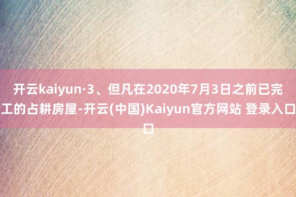 开云kaiyun·3、但凡在2020年7月3日之前已完工的占耕房屋-开云(中国)Kaiyun官方网站 登录入口