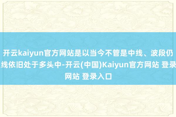 开云kaiyun官方网站是以当今不管是中线、波段仍是短线依旧处于多头中-开云(中国)Kaiyun官方网站 登录入口