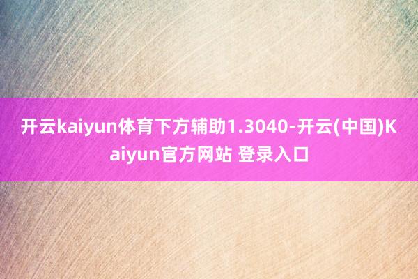 开云kaiyun体育下方辅助1.3040-开云(中国)Kaiyun官方网站 登录入口