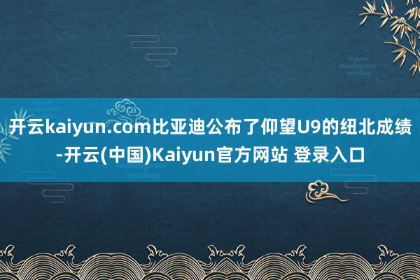 开云kaiyun.com比亚迪公布了仰望U9的纽北成绩-开云(中国)Kaiyun官方网站 登录入口