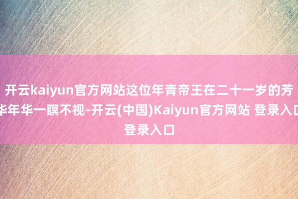 开云kaiyun官方网站这位年青帝王在二十一岁的芳华年华一瞑不视-开云(中国)Kaiyun官方网站 登录入口