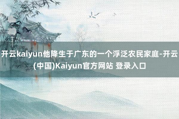 开云kaiyun他降生于广东的一个浮泛农民家庭-开云(中国)Kaiyun官方网站 登录入口