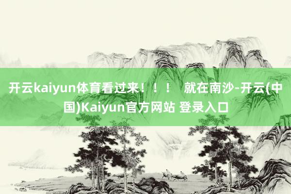 开云kaiyun体育看过来！！！  就在南沙-开云(中国)Kaiyun官方网站 登录入口