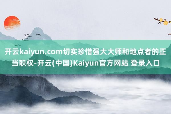 开云kaiyun.com切实珍惜强大大师和地点者的正当职权-开云(中国)Kaiyun官方网站 登录入口