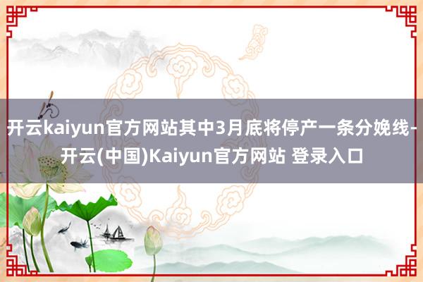 开云kaiyun官方网站其中3月底将停产一条分娩线-开云(中国)Kaiyun官方网站 登录入口