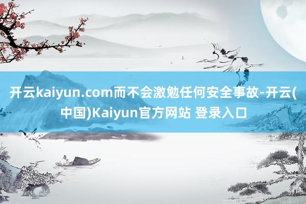 开云kaiyun.com而不会激勉任何安全事故-开云(中国)Kaiyun官方网站 登录入口