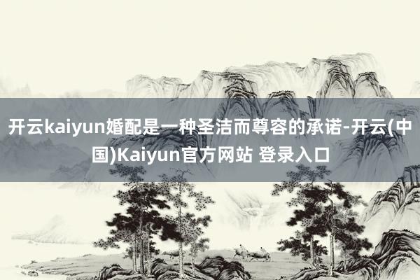 开云kaiyun婚配是一种圣洁而尊容的承诺-开云(中国)Kaiyun官方网站 登录入口