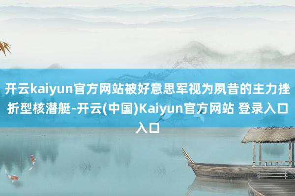 开云kaiyun官方网站被好意思军视为夙昔的主力挫折型核潜艇-开云(中国)Kaiyun官方网站 登录入口