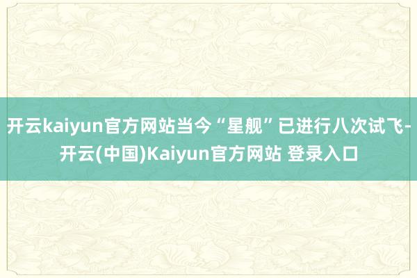 开云kaiyun官方网站当今“星舰”已进行八次试飞-开云(中国)Kaiyun官方网站 登录入口