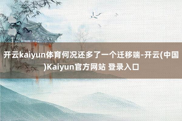开云kaiyun体育何况还多了一个迁移端-开云(中国)Kaiyun官方网站 登录入口