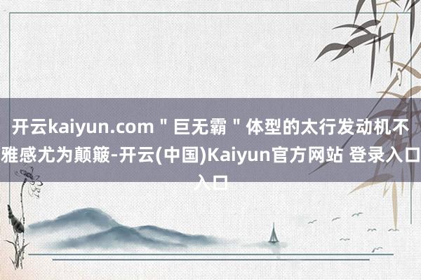 开云kaiyun.com＂巨无霸＂体型的太行发动机不雅感尤为颠簸-开云(中国)Kaiyun官方网站 登录入口