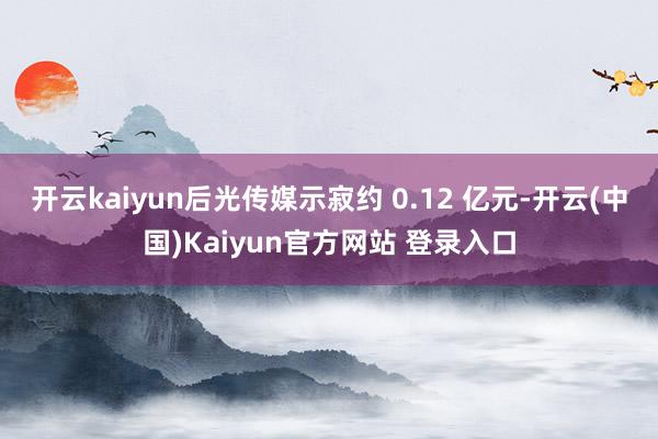 开云kaiyun后光传媒示寂约 0.12 亿元-开云(中国)Kaiyun官方网站 登录入口