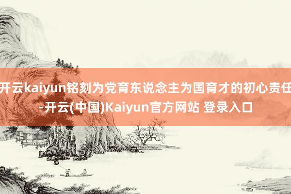 开云kaiyun铭刻为党育东说念主为国育才的初心责任-开云(中国)Kaiyun官方网站 登录入口