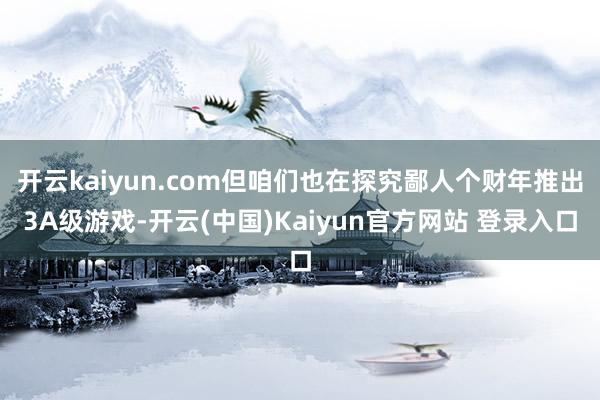 开云kaiyun.com但咱们也在探究鄙人个财年推出3A级游戏-开云(中国)Kaiyun官方网站 登录入口