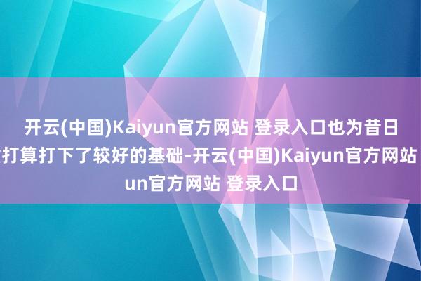 开云(中国)Kaiyun官方网站 登录入口也为昔日公司稳重打算打下了较好的基础-开云(中国)Kaiyun官方网站 登录入口