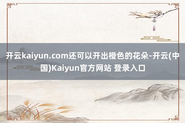 开云kaiyun.com还可以开出橙色的花朵-开云(中国)Kaiyun官方网站 登录入口