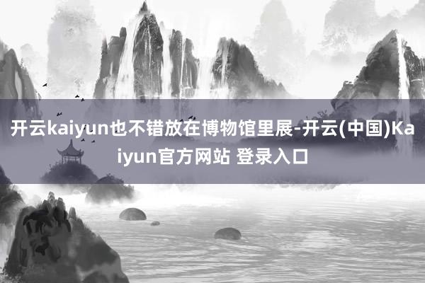 开云kaiyun也不错放在博物馆里展-开云(中国)Kaiyun官方网站 登录入口