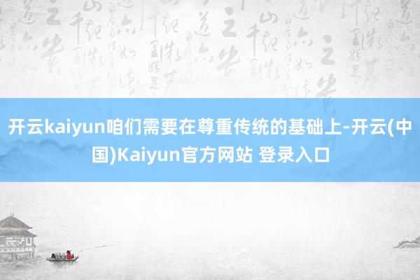 开云kaiyun咱们需要在尊重传统的基础上-开云(中国)Kaiyun官方网站 登录入口