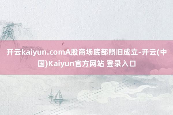 开云kaiyun.comA股商场底部照旧成立-开云(中国)Kaiyun官方网站 登录入口