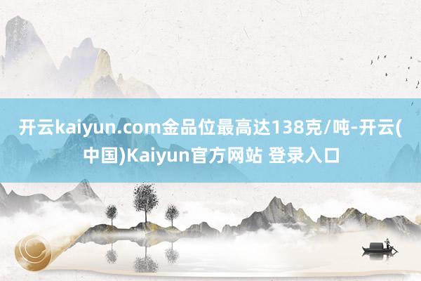 开云kaiyun.com金品位最高达138克/吨-开云(中国)Kaiyun官方网站 登录入口