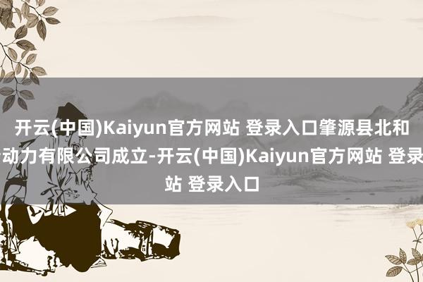 开云(中国)Kaiyun官方网站 登录入口肇源县北和通新动力有限公司成立-开云(中国)Kaiyun官方网站 登录入口