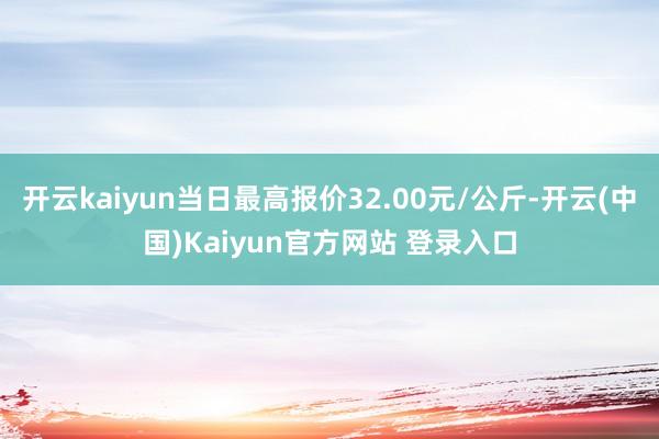 开云kaiyun当日最高报价32.00元/公斤-开云(中国)Kaiyun官方网站 登录入口