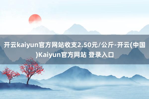 开云kaiyun官方网站收支2.50元/公斤-开云(中国)Kaiyun官方网站 登录入口