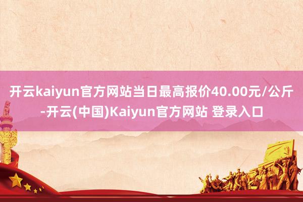 开云kaiyun官方网站当日最高报价40.00元/公斤-开云(中国)Kaiyun官方网站 登录入口