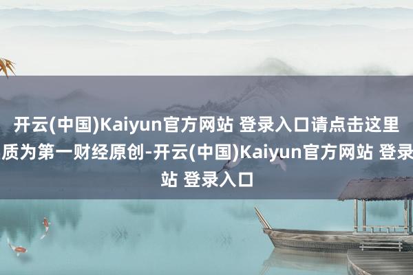 开云(中国)Kaiyun官方网站 登录入口请点击这里此实质为第一财经原创-开云(中国)Kaiyun官方网站 登录入口
