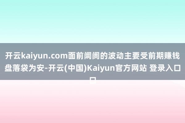 开云kaiyun.com面前阛阓的波动主要受前期赚钱盘落袋为安-开云(中国)Kaiyun官方网站 登录入口