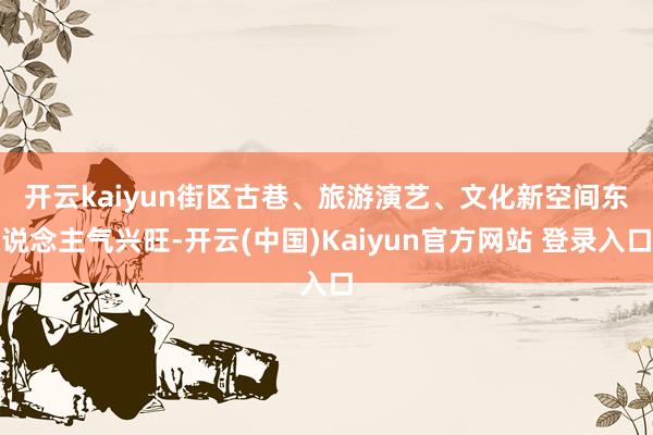 开云kaiyun　　街区古巷、旅游演艺、文化新空间东说念主气兴旺-开云(中国)Kaiyun官方网站 登录入口